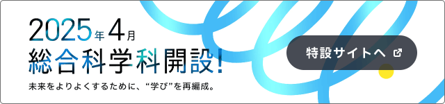 2025年4月総合科学科開設！未来をよりよくするために、”学び”を再編成。特設サイトへ