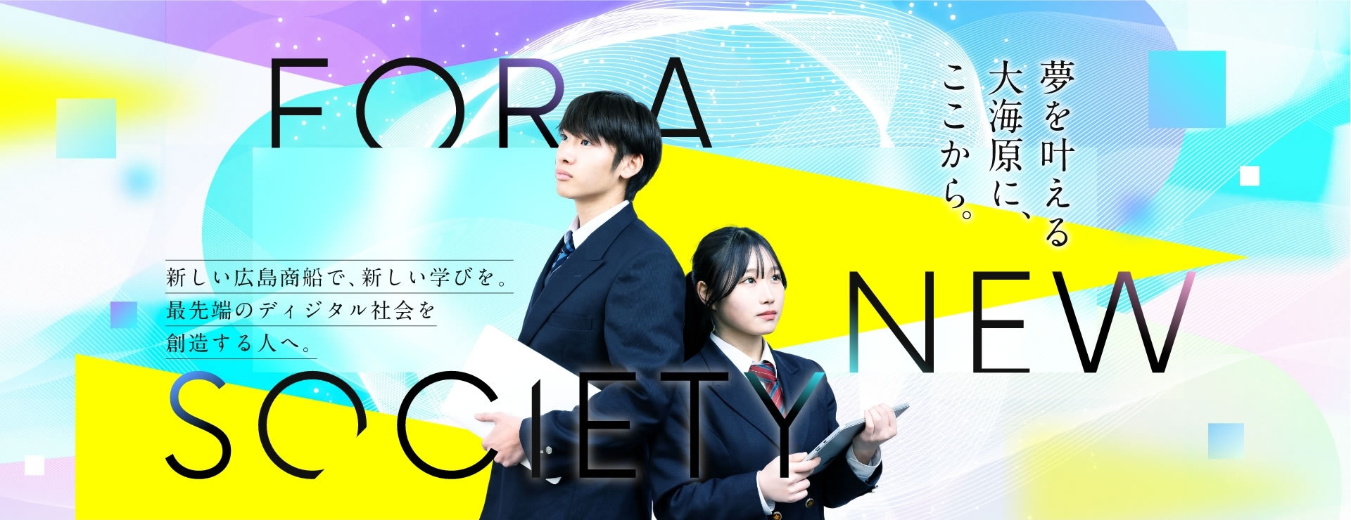 新しい広島商船で、新しい学びを。最先端のディジタル社会を創造する人へ。心の帆先が向くその先へ。 For a New Society.